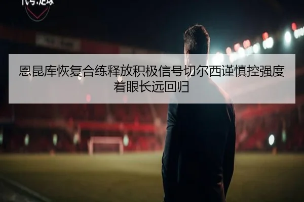 恩昆库恢复合练释放积极信号切尔西谨慎控强度着眼长远回归